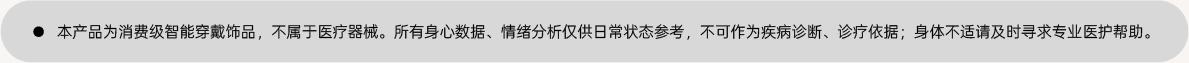 ● 本产品为消费级智能穿戴饰品，不属于医疗器械。所有身心数据、情绪分析仅供日常状态参考，不可作为疾病诊断、诊疗依据；身体不适请及时寻求专业医护帮助。